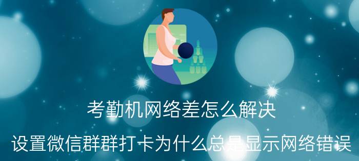 考勤机网络差怎么解决 设置微信群群打卡为什么总是显示网络错误？